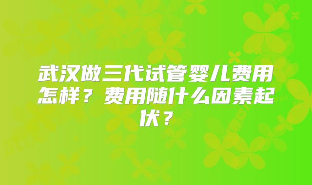 武汉做三代试管婴儿费用怎样？费用随什么因素起伏？