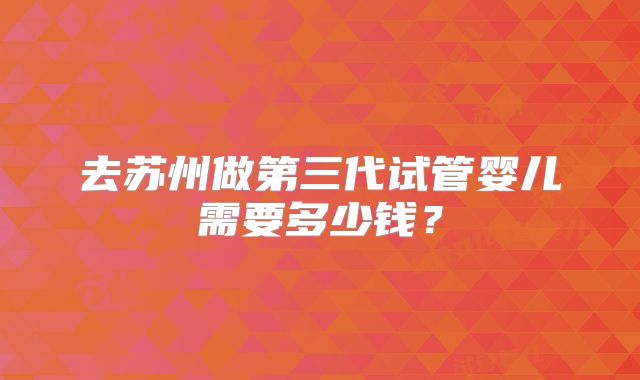 去苏州做第三代试管婴儿需要多少钱？