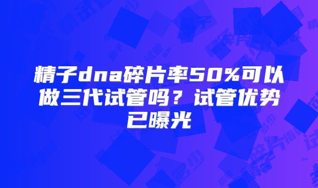 精子dna碎片率50%可以做三代试管吗？试管优势已曝光