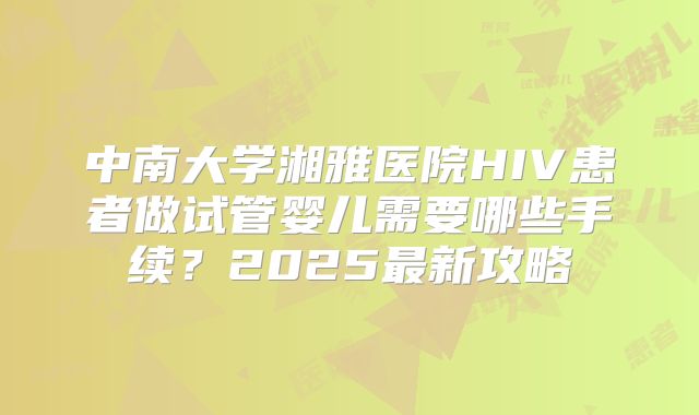 中南大学湘雅医院HIV患者做试管婴儿需要哪些手续?2025最新攻略
