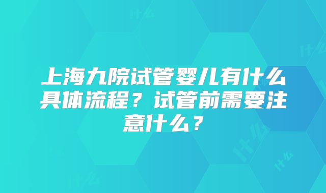 上海九院试管婴儿有什么具体流程？试管前需要注意什么？
