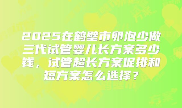 2025在鹤壁市卵泡少做三代试管婴儿长方案多少钱,试管超长方案促排和短方案怎么选择?