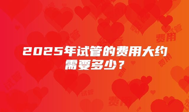2025年试管的费用大约需要多少？