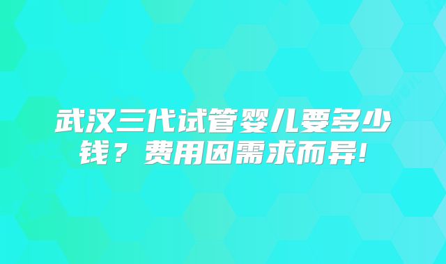 武汉三代试管婴儿要多少钱?费用因需求而异!
