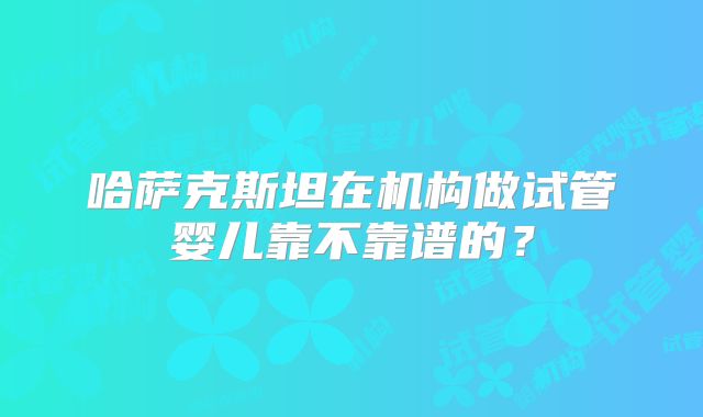 哈萨克斯坦在机构做试管婴儿靠不靠谱的？