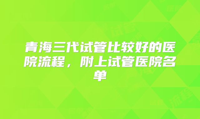 青海三代试管比较好的医院流程，附上试管医院名单
