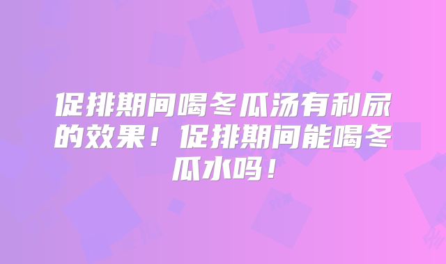 促排期间喝冬瓜汤有利尿的效果!促排期间能喝冬瓜水吗!