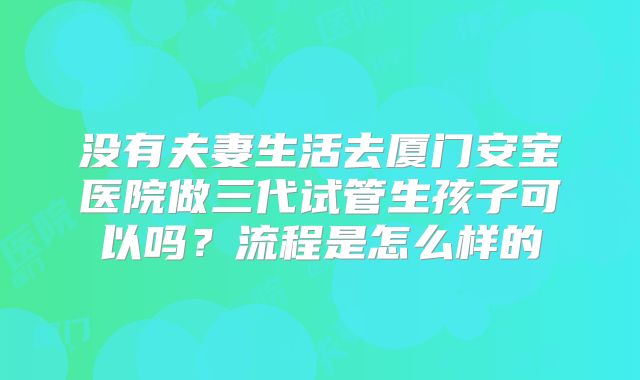 没有夫妻生活去厦门安宝医院做三代试管生孩子可以吗?流程是怎么样的