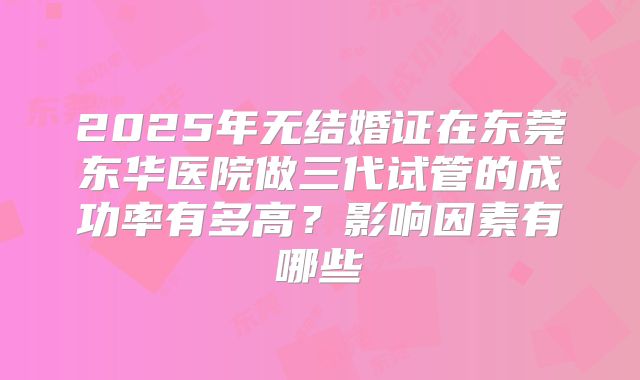 2025年无结婚证在东莞东华医院做三代试管的成功率有多高？影响因素有哪些