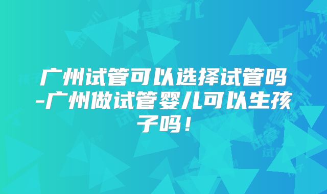 广州试管可以选择试管吗-广州做试管婴儿可以生孩子吗！