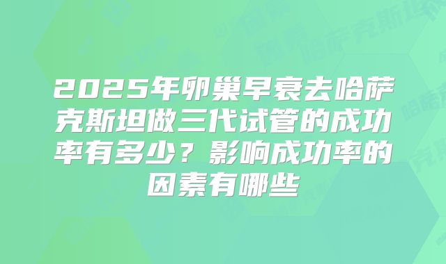2025年卵巢早衰去哈萨克斯坦做三代试管的成功率有多少?影响成功率的因素有哪些