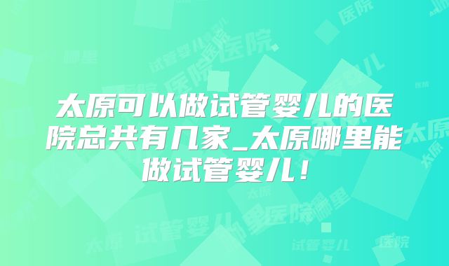 太原可以做试管婴儿的医院总共有几家_太原哪里能做试管婴儿!