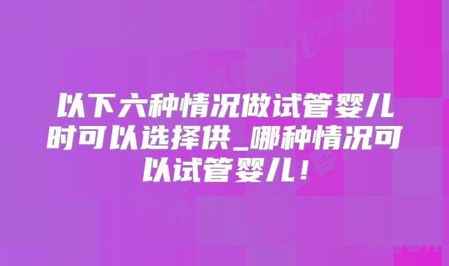 以下六种情况做试管婴儿时可以选择供_哪种情况可以试管婴儿！