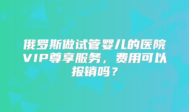 俄罗斯做试管婴儿的医院VIP尊享服务，费用可以报销吗？
