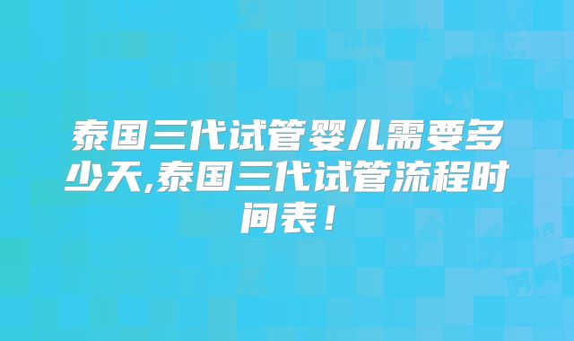 泰国三代试管婴儿需要多少天,泰国三代试管流程时间表！