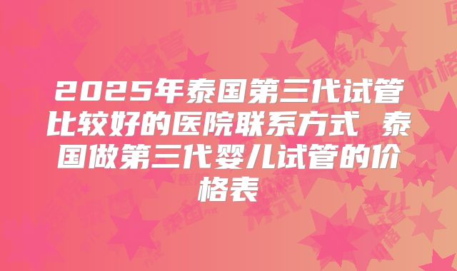 2025年泰国第三代试管比较好的医院联系方式 泰国做第三代婴儿试管的价格表