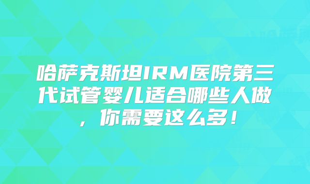 哈萨克斯坦IRM医院第三代试管婴儿适合哪些人做，你需要这么多！