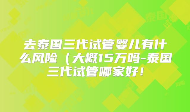 去泰国三代试管婴儿有什么风险(大概15万吗-泰国三代试管哪家好!