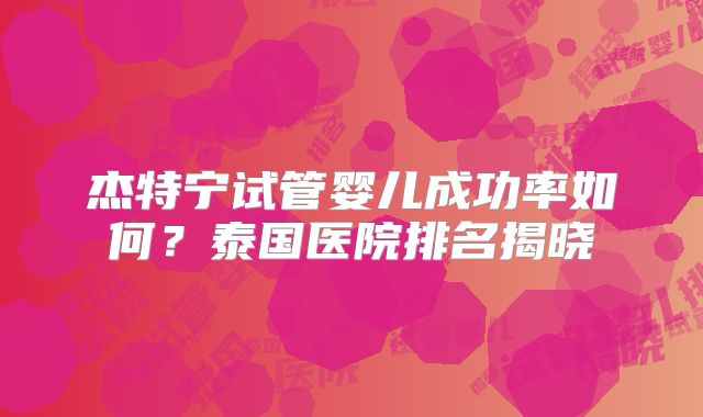 杰特宁试管婴儿成功率如何?泰国医院排名揭晓
