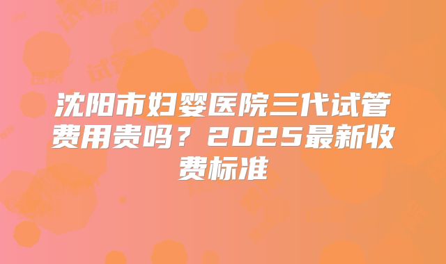 沈阳市妇婴医院三代试管费用贵吗？2025最新收费标准