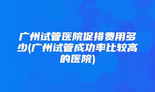 广州试管医院促排费用多少(广州试管成功率比较高的医院)