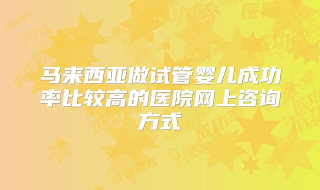 马来西亚做试管婴儿成功率比较高的医院网上咨询方式