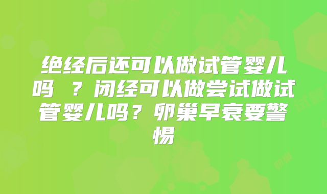 绝经后还可以做试管婴儿吗 ?闭经可以做尝试做试管婴儿吗?卵巢早衰要警惕