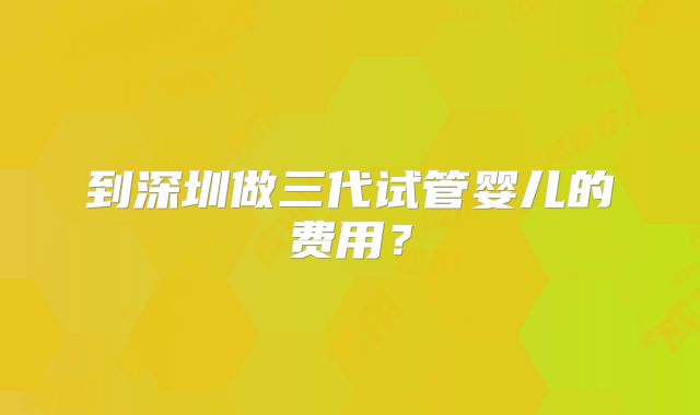 到深圳做三代试管婴儿的费用？