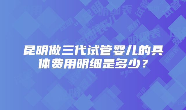 昆明做三代试管婴儿的具体费用明细是多少?