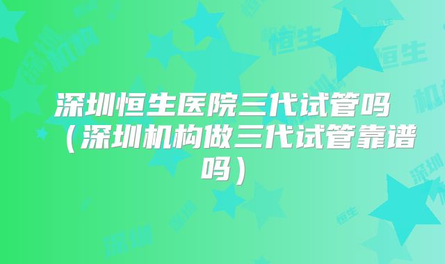 深圳恒生医院三代试管吗(深圳机构做三代试管靠谱吗)