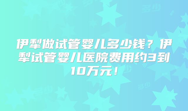 伊犁做试管婴儿多少钱?伊犁试管婴儿医院费用约3到10万元!