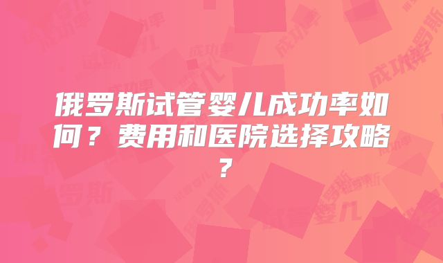 俄罗斯试管婴儿成功率如何？费用和医院选择攻略？