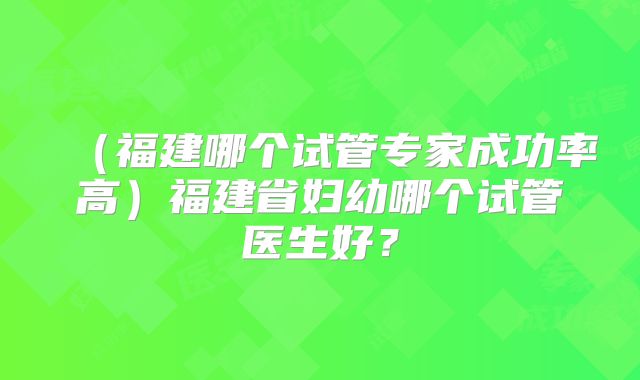 (福建哪个试管专家成功率高)福建省妇幼哪个试管医生好?