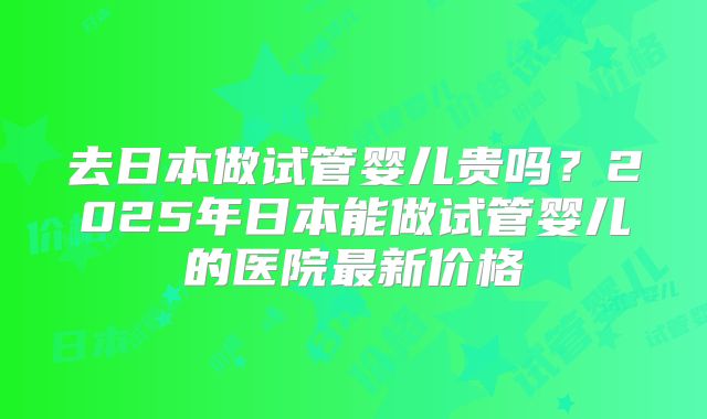 去日本做试管婴儿贵吗?2025年日本能做试管婴儿的医院最新价格