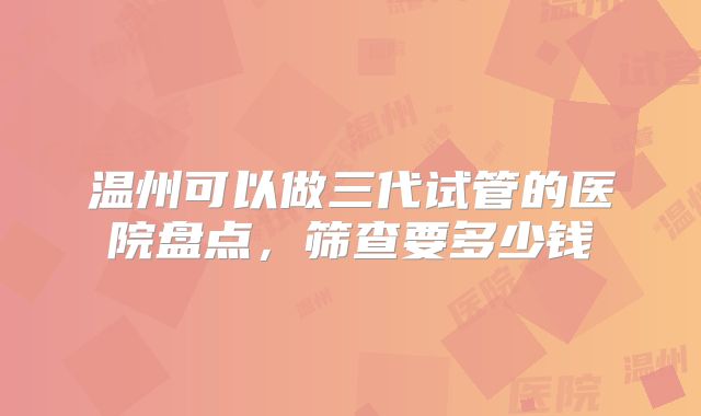 温州可以做三代试管的医院盘点,筛查要多少钱