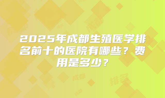2025年成都生殖医学排名前十的医院有哪些?费用是多少?
