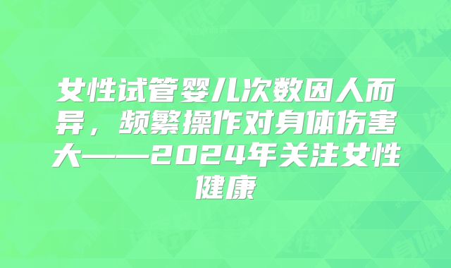 女性试管婴儿次数因人而异，频繁操作对身体伤害大——2024年关注女性健康