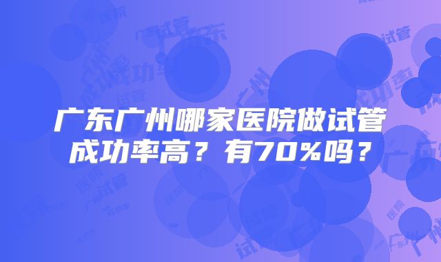 广东广州哪家医院做试管成功率高?有70%吗?