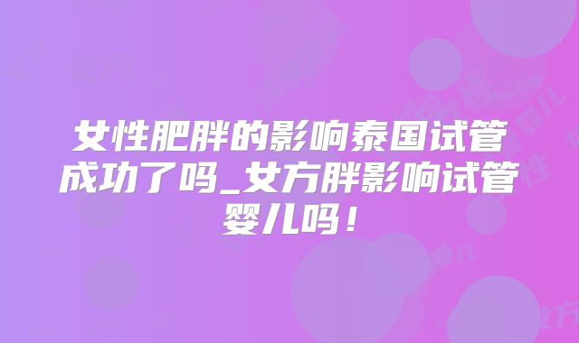 女性肥胖的影响泰国试管成功了吗_女方胖影响试管婴儿吗！