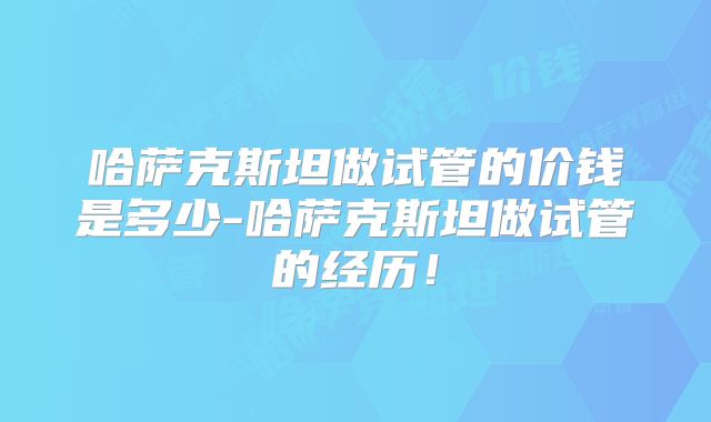 哈萨克斯坦做试管的价钱是多少-哈萨克斯坦做试管的经历！
