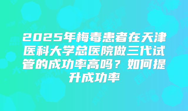 2025年梅毒患者在天津医科大学总医院做三代试管的成功率高吗?如何提升成功率