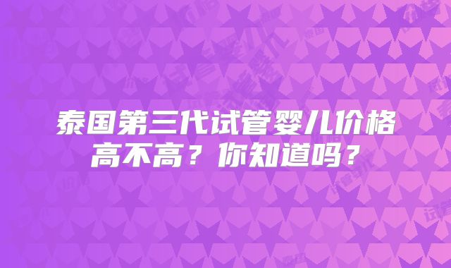泰国第三代试管婴儿价格高不高？你知道吗？