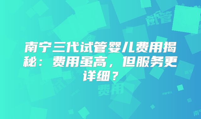 南宁三代试管婴儿费用揭秘:费用虽高,但服务更详细?