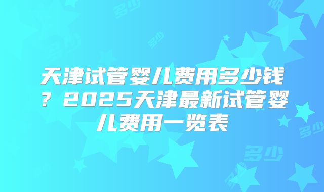 天津试管婴儿费用多少钱？2025天津最新试管婴儿费用一览表