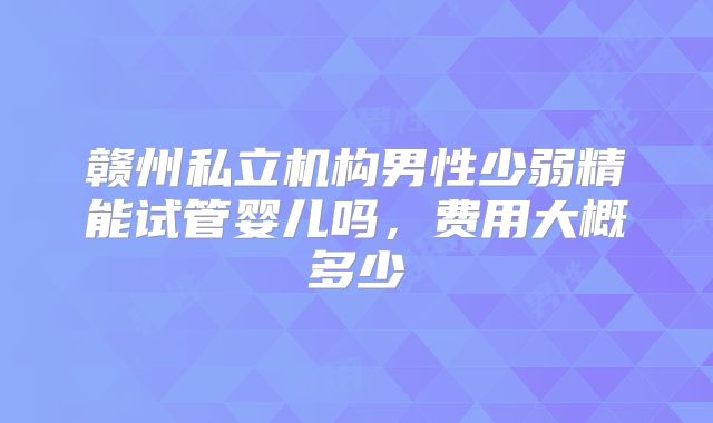 赣州私立机构男性少弱精能试管婴儿吗，费用大概多少