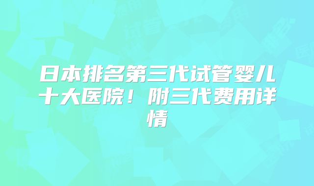日本排名第三代试管婴儿十大医院!附三代费用详情