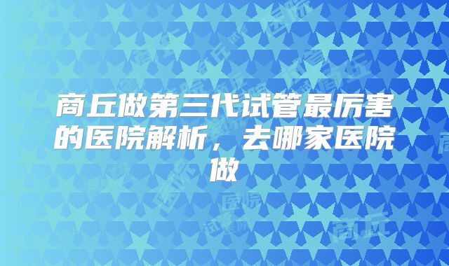 商丘做第三代试管最厉害的医院解析，去哪家医院做