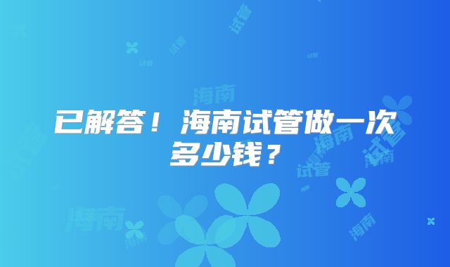 已解答！海南试管做一次多少钱？