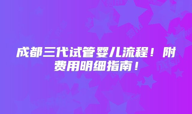 成都三代试管婴儿流程!附费用明细指南!