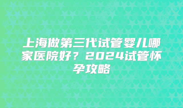 上海做第三代试管婴儿哪家医院好？2024试管怀孕攻略
